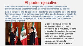 El poder ejecutivo
Su función es administrativa y de gestión, llevando a cabo los actos
gubernamentales y reglamentando las leyes resguardando su espíritu.
Esta a cargo del jefe de gobierno o Presidente. El presidente es el jefe de las
fuerzas armadas, firma tratados internacionales, puede declarar el estado de
sitio, o intervenir provincias y si en dado caso que el congreso se halle en
receso, presenta o veta proyectos de ley, dicta decretos por razones de
necesidad y urgencia.
El poder ejecutivo federal del
gobierno es ejercido por el
presidente de la republica, el tiene
la facultad de nombrar libremente
a los miembros de su gabinete,
cada uno es el titular de una
secretaria de estado que tiene a
su cargo un ramo de la
administración publica federal.
 