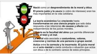 Nació como un desprendimiento de la moral y ética.
El precio justo y la usura (o cobro de intereses) eran los
mas importantes en la vida cotidiana.
La teoría económica fue creciendo hasta
transformarse en una ciencia propia que solo daba
respuesta a las relaciones de causas y efecto con
independencia de los juicios morales.
El juicio es la facultad del alma que permite diferenciar
entre el bien y el mal.
La moral esta asociada a costumbres, valores,
creencias y normas de una persona o grupo social.
Actúa entre lo correcto y lo incorrecto. El juicio moral
es el acto mental a cierta conducta o situación que actúa
con ética o de lo contrario carece de estos principios .
 