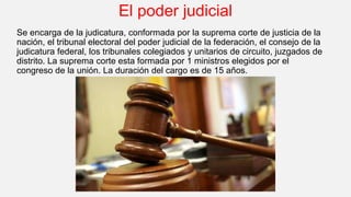 El poder judicial
Se encarga de la judicatura, conformada por la suprema corte de justicia de la
nación, el tribunal electoral del poder judicial de la federación, el consejo de la
judicatura federal, los tribunales colegiados y unitarios de circuito, juzgados de
distrito. La suprema corte esta formada por 1 ministros elegidos por el
congreso de la unión. La duración del cargo es de 15 años.
 