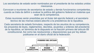 Los secretarios de estado serán nombrados por el presidente de los estados unidos
mexicanos.
Convocan a reuniones de secretarios de estado y demás funcionarios competentes,
cuando se trata de definir o evaluar la política del gobierno federal en materias que
sean de la competencia.
Estas reuniones serán presididas por el titular del ejercito federal y el secretario
técnico de las mismas estará adscrito a la presidencia de la republica.
Cada secretaria de estado formulara, respecto de los asuntos de su competencia,
los proyectos de leyes, reglamentos, decretos, acuerdos y ordenes del presidente
de la republica, en términos de lo dispuesto en la fracción primera del articulo 89
constitucional. Asi como las resoluciones y disposiciones que por ley deban
publicarse en el diario oficial de la federación.
 