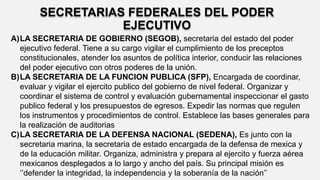 SECRETARIAS FEDERALES DEL PODER
EJECUTIVO
A)LA SECRETARIA DE GOBIERNO (SEGOB), secretaria del estado del poder
ejecutivo federal. Tiene a su cargo vigilar el cumplimiento de los preceptos
constitucionales, atender los asuntos de política interior, conducir las relaciones
del poder ejecutivo con otros poderes de la unión.
B)LA SECRETARIA DE LA FUNCION PUBLICA (SFP), Encargada de coordinar,
evaluar y vigilar el ejercito publico del gobierno de nivel federal. Organizar y
coordinar el sistema de control y evaluación gubernamental inspeccionar el gasto
publico federal y los presupuestos de egresos. Expedir las normas que regulen
los instrumentos y procedimientos de control. Establece las bases generales para
la realización de auditorias
C)LA SECRETARIA DE LA DEFENSA NACIONAL (SEDENA), Es junto con la
secretaria marina, la secretaria de estado encargada de la defensa de mexica y
de la educación militar. Organiza, administra y prepara al ejercito y fuerza aérea
mexicanos desplegados a lo largo y ancho del país. Su principal misión es
‘’defender la integridad, la independencia y la soberanía de la nación’’
 