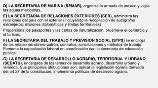D) LA SECRETARIA DE MARINA (SEMAR), organiza la armada de mexico y vigila
las aguas mexicanas.
E) LA SECRETARIA DE RELACIONES EXTERIORES (SER), administra las
relaciones del país con el exterior (incluyendo la recopilación de autógrafos
extranjeros; misiones diplomáticas y limites territoriales)
Proporciona los pasaportes y las cartas de naturalización, pruemeve el comercio y
el turismo.
F) LA SECRETARIA DEL TRABAJO Y PREVISION SOCIAL (STPS) se encarga
de las relaciones obrero-patrón, contratos, conciliaciones y métodos de trabajo.
Fomenta la capacitación laboral en coordinación con la secretaria de educación
publica.
G) LA SECRETARIA DE DESARROLLO AGRARIO, TERRITORIAL Y URBANO
(SEDATU), encargada de los temas de desarrollo agrario, desarrollo urbano y
vivienda. Sus principales atribuciones son: aplicar la legislación agraria derivada
del art.27 de la constitución, implementa políticas de desarrollo agrario.
 