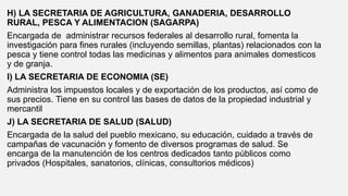 H) LA SECRETARIA DE AGRICULTURA, GANADERIA, DESARROLLO
RURAL, PESCA Y ALIMENTACION (SAGARPA)
Encargada de administrar recursos federales al desarrollo rural, fomenta la
investigación para fines rurales (incluyendo semillas, plantas) relacionados con la
pesca y tiene control todas las medicinas y alimentos para animales domesticos
y de granja.
I) LA SECRETARIA DE ECONOMIA (SE)
Administra los impuestos locales y de exportación de los productos, así como de
sus precios. Tiene en su control las bases de datos de la propiedad industrial y
mercantil
J) LA SECRETARIA DE SALUD (SALUD)
Encargada de la salud del pueblo mexicano, su educación, cuidado a través de
campañas de vacunación y fomento de diversos programas de salud. Se
encarga de la manutención de los centros dedicados tanto públicos como
privados (Hospitales, sanatorios, clínicas, consultorios médicos)
 