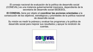 El consejo nacional de evaluación de la política de desarrollo social
(CONEVAL) es una instancia gubernamental mexicana, dependiente de la
secretaria de desarrollo social SEDESOL.
El CONEVAL tiene por objeto el coordinar las acciones orientadas a la
consecución de los objetivos, estratégicos y prioridades de la política nacional
de desarrollo social.
Su misión es medir la pobreza y evaluar los programas y la política de
desarrollo social para mejorar sus resultados y apoyar la rendición de
cuentas.
 