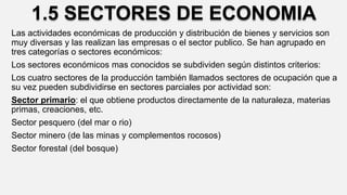 1.5 SECTORES DE ECONOMIA
Las actividades económicas de producción y distribución de bienes y servicios son
muy diversas y las realizan las empresas o el sector publico. Se han agrupado en
tres categorías o sectores económicos:
Los sectores económicos mas conocidos se subdividen según distintos criterios:
Los cuatro sectores de la producción también llamados sectores de ocupación que a
su vez pueden subdividirse en sectores parciales por actividad son:
Sector primario: el que obtiene productos directamente de la naturaleza, materias
primas, creaciones, etc.
Sector pesquero (del mar o rio)
Sector minero (de las minas y complementos rocosos)
Sector forestal (del bosque)
 