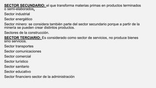 SECTOR SECUNDARIO: el que transforma materias primas en productos terminados
o semi-elaborados.
Sector industrial
Sector energético
Sector minero: se considera también parte del sector secundario porque a partir de la
minería se pueden crear distintos productos.
Sectores de la construcción.
SECTOR TERCIARIO: Es considerado como sector de servicios, no produce bienes
sino servicios.
Sector transportes
Sector comunicaciones
Sector comercial
Sector turístico
Sector sanitario
Sector educativo
Sector financiero sector de la administración
 