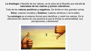 La Axiologia o filosofía de los valores, es la rama de la filosofía que estudia la
naturaleza de los valores y juicios valorativos.
Trata de los valores positivos y negativos. Se divide en dos grandes ramas.
Etica; (valores morales) y Estetica; (valores artísticos o de lo bello)
‘’La axiología es el sistema formal para identificar y medir los valores. Es la
estructura de valores de una persona la que le brinda su personalidad, sus
percepciones y decisiones’’
 