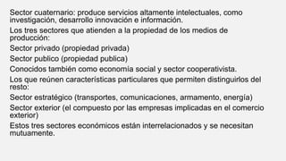 Sector cuaternario: produce servicios altamente intelectuales, como
investigación, desarrollo innovación e información.
Los tres sectores que atienden a la propiedad de los medios de
producción:
Sector privado (propiedad privada)
Sector publico (propiedad publica)
Conocidos también como economía social y sector cooperativista.
Los que reúnen características particulares que permiten distinguirlos del
resto:
Sector estratégico (transportes, comunicaciones, armamento, energía)
Sector exterior (el compuesto por las empresas implicadas en el comercio
exterior)
Estos tres sectores económicos están interrelacionados y se necesitan
mutuamente.
 
