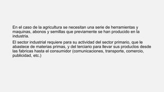 En el caso de la agricultura se necesitan una serie de herramientas y
maquinas, abonos y semillas que previamente se han producido en la
industria.
El sector industrial requiere para su actividad del sector primario, que le
abastece de materias primas, y del terciario para llevar sus productos desde
las fabricas hasta el consumidor (comunicaciones, transporte, comercio,
publicidad, etc.)
 