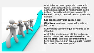 Aristoteles se preocupa por la manera de
lograr una sociedad justa, trato los temas
económicos cuando se relacionaban con la
justicia. En su libro distingue claramente
entre el concepto de valor de uso y valor de
cambio.
Las teorías del valor pueden ser:
Objetivas; sostienen que el valor esta en
las cosas
Subjetivas; Sostienen que el valor lo da el
individuo
Aristoteles sostiene que el intercambio se
realiza porque los hombres necesitan uno
de los otros, pero que ese intercambio
tiene que hacerse a un precio justo ‘’igualar
las cosas de una y otra parte’’
 