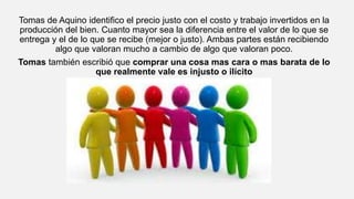 Tomas de Aquino identifico el precio justo con el costo y trabajo invertidos en la
producción del bien. Cuanto mayor sea la diferencia entre el valor de lo que se
entrega y el de lo que se recibe (mejor o justo). Ambas partes están recibiendo
algo que valoran mucho a cambio de algo que valoran poco.
Tomas también escribió que comprar una cosa mas cara o mas barata de lo
que realmente vale es injusto o ilícito
 