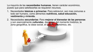 La mayoría de las necesidades humanas, tienen carácter económico,
puesto que para satisfacerlas se requieren recursos.
1. Necesidades básicas o primarias: Para sobrevivir, son mas comunes a
todo ser humano, como alimentos nutritivos, salud educación,
vestimenta y vivienda.
2. Necesidades secundarias: Para mejorar el bienestar de las personas
y son esencialmente culturales, dependen del momento histórico, la
zona geográfica, la clase social, el sistema económico, etc.
 