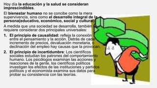 Hoy día la educación y la salud se consideran
imprescindibles.
El bienestar humano no se concibe como la mera
supervivencia, sino como el desarrollo integral de la
persona(educativo, económico, social y cultural).
A medida que una sociedad se desarrolla, también se
requiere considerar dos principales universales:
1. El principio de causalidad: refleja la conexión
entre el pensamiento y la acción. Detrás de cada
incremento de precios, devaluación monetaria, o
declinación del empleo hay causas que la provocan.
2. El principio de incertidumbre: Los científicos
sociales estudian los patrones del comportamiento
humano. Los psicólogos examinan las acciones y
reacciones de la gente, los científicos políticos
investigan los efectos de las instituciones y partidos
políticos y el economista examina sus datos para
probar su consistencia con las teorías.
 