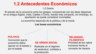 1.2 Antecedentes Económicos
1.2 Grecia
El estudio de la economía entre los griegos, comparando con las ideas dispersas
en el antiguo Egipto, India, Caldea o China, resulta mas compacto, sin embargo, su
aportación se puede considerar incompleta.
La economía dependía de la política y de la moral.
Las bases económicas
POLITICO
DE ORDEN SOCIAL
RELIGIOSO-
FILOSOFICOConvicción que la
economía debía
ejercer en el estado y
por el estado
Radicaba en el régimen
de esclavitud, confiada a
la producción.
Prioridad de los valore
humanos frente al
concepto de riqueza.
 