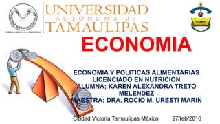 ECONOMIA
ECONOMIA Y POLITICAS ALIMENTARIAS
LICENCIADO EN NUTRICION
ALUMNA; KAREN ALEXANDRA TRETO
MELENDEZ
MAESTRA; DRA. ROCIO M. URESTI MARIN
Ciudad Victoria Tamaulipas México 27/feb/2016
 