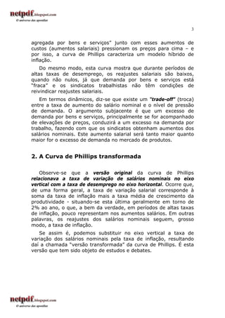 3


agregada por bens e serviços” junto com esses aumentos de
custos (aumentos salariais) pressionam os preços para cima – e
por isso, a curva de Phillips caracteriza um modelo híbrido de
inflação.
    Do mesmo modo, esta curva mostra que durante períodos de
altas taxas de desemprego, os reajustes salariais são baixos,
quando não nulos, já que demanda por bens e serviços está
“fraca” e os sindicatos trabalhistas não têm condições de
reivindicar reajustes salariais.
   Em termos dinâmicos, diz-se que existe um “trade-off” (troca)
entre a taxa de aumento do salário nominal e o nível de pressão
de demanda. O argumento subjacente é que um excesso de
demanda por bens e serviços, principalmente se for acompanhado
de elevações de preços, conduzirá a um excesso na demanda por
trabalho, fazendo com que os sindicatos obtenham aumentos dos
salários nominais. Este aumento salarial será tanto maior quanto
maior for o excesso de demanda no mercado de produtos.


2. A Curva de Phillips transformada

    Observe-se que a versão original da curva de Phillips
relacionava a taxa de variação de salários nominais no eixo
vertical com a taxa de desemprego no eixo horizontal. Ocorre que,
de uma forma geral, a taxa de variação salarial corresponde à
soma da taxa de inflação mais a taxa média de crescimento da
produtividade - situando-se esta última geralmente em torno de
2% ao ano, o que, a bem da verdade, em períodos de altas taxas
de inflação, pouco representam nos aumentos salários. Em outras
palavras, os reajustes dos salários nominais seguem, grosso
modo, a taxa de inflação.
   Se assim é, podemos substituir no eixo vertical a taxa de
variação dos salários nominais pela taxa de inflação, resultando
daí a chamada “versão transformada” da curva de Phillips. É esta
versão que tem sido objeto de estudos e debates.
 