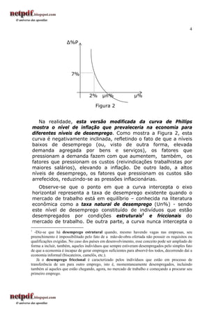 4


                     ∆%P




                        7%



                                   2%      µn%                µ%

                                       Figura 2


   Na realidade, esta versão modificada da curva de Phillips
mostra o nível de inflação que prevaleceria na economia para
diferentes níveis de desemprego. Como mostra a Figura 2, esta
curva é negativamente inclinada, refletindo o fato de que a níveis
baixos de desemprego (ou, visto de outra forma, elevada
demanda agregada por bens e serviços), os fatores que
pressionam a demanda fazem com que aumentem, também, os
fatores que pressionam os custos (reivindicações trabalhistas por
maiores salários), elevando a inflação. De outro lado, a altos
níveis de desemprego, os fatores que pressionam os custos são
arrefecidos, reduzindo-se as pressões inflacionárias.
   Observe-se que o ponto em que a curva intercepta o eixo
horizontal representa a taxa de desemprego existente quando o
mercado de trabalho está em equilíbrio – conhecida na literatura
econômica como a taxa natural de desemprego (Un%) - sendo
este nível de desemprego constituído de indivíduos que estão
desempregados por condições estruturais1 e friccionais do
mercado de trabalho. De outra parte, a curva nunca intercepta o
1
   -Diz-se que há desemprego estrutural quando, mesmo havendo vagas nas empresas, seu
preenchimento é impossibilitado pelo fato de a mão-de-obra ofertada não possuir os requisitos ou
qualificações exigidas. No caso dos países em desenvolvimento, esse conceito pode ser ampliado de
forma a incluir, também, aqueles indivíduos que sempre estiveram desempregados pelo simples fato
de que a economia é incapaz de gerar empregos suficientes para absorvê-los todos, decorrendo daí a
economia informal (biscateiros, camelôs, etc.).
    Já o desemprego friccional é caracterizado pelos indivíduos que estão em processo de
transferência de um para outro emprego, isto é, momentaneamente desempregados, incluindo
também aí aqueles que estão chegando, agora, no mercado de trabalho e começando a procurar seu
primeiro emprego.
 