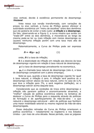 5


eixo vertical, devido à existência permanente do desemprego
friccional.
     Vista nessa sua versão transformada, com variações de
preços no eixo vertical, a Curva de Phillips parece oferecer à
autoridade econômica um “menu de escolhas” entre dois demônios
que ela gostaria de evitar a todo custo: a inflação e o desemprego.
De fato, observando-se a Figura 2, a curva mostra que existe um
“trade-off” entre os dois demônios, e movendo-se ao longo da
mesma pode-se ter ou mais inflação com menos desemprego ou
(quase) nenhuma inflação porém com uma taxa mais alta de
desemprego.
     Matematicamente, a Curva de Phillips pode ser expressa
assim:
          Л = -ß(µ - µn)                  (1)

     onde, Л é a taxa de inflação;
     ß é a elasticidade da inflação em relação aos desvios da taxa
de desemprego vigente em relação à taxa natural de desemprego;
      µ é a taxa de desemprego prevalecente na economia;e,
      µn é a chamada taxa natural de desemprego (isto é, a taxa
de desemprego compatível com o pleno emprego).
     Note-se que, quando a taxa de desemprego vigente for igual
à taxa natural, a inflação é zero. A inflação será positiva se o
desemprego estiver abaixo da taxa natural, como no caso de U1%
que leva a inflação para 7%, e será negativa (deflação), se o
desemprego estiver acima daquela taxa.
    Considerando que as condições de troca entre desemprego e
inflação não parecem política e economicamente atraentes, a
“melhor” solução de política econômica estaria na tentativa de
deslocar a Curva de Phillips para a esquerda através de políticas
de formação e de aperfeiçoamento de mão-de-obra - o que
reduzirá o desemprego estrutural - além de políticas que facilitem
uma maior mobilidade setorial ou mesmo regional da mão-de-obra
desempregada.
   Essas deduções retiradas da Curva de Phillips orientaram a
política econômica – notadamente na Inglaterra e nos Estados
Unidos – por mais de uma década. Nesse período, caso se julgasse
 