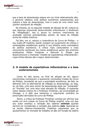 6


que a taxa de desemprego estava em um nível relativamente alto,
o governo adotava uma política econômica expansionista que
reduzia a taxa de desemprego, mas à custa de uma maior taxa
(porém aceitável) de inflação.
   No entanto, já na segunda metade da década de 60, notava-se
que algumas economias desenvolvidas enfrentavam o fenômeno
da “estagflação”, isto é, pouco ou nenhum crescimento da
produção nacional acompanhada, porém, de taxas de inflação
acima da média histórica.
   Tal fato, em si, reduziu a importância da Curva de Phillips - e
seu trade-off implícito, dando margem ao surgimento de críticas e
contestações acadêmicas quanto à sua eficácia como orientadora
de política econômica. A crítica mais contundente e mais
comumente conhecida nos meios acadêmicos partiu dos eméritos
professores Milton Friedman e Edmund S. Phelps que
desenvolveram o chamado “modelo de expectativas inflacionárias”,
cujas linhas básicas são a seguir desenvolvidas.




3. O modelo de expectativas inflacionárias e a tese
     aceleracionista.

    Como foi dito acima, ao final da década de 60, alguns
economistas começaram a questionar conclusões tiradas da Curva
de Phillips, duvidando de que a autoridade econômica, de fato, se
defronte com as alternativas de inflação ou desemprego, ou seja,
se, de fato, uma taxa menor de desemprego pode ser “comprada”
ou “trocada” por uma taxa mais elevada de inflação. O expoente
maior desses críticos foi o Professor Friedman, da Universidade de
Chicago, e é dele que tomamos o argumento contrário às
prescrições derivadas da curva de Phillips.
     Assim, a crítica do Professor Friedman começa por afirmar que
existe um erro crasso na Curva de Phillips original, uma vez que
seu autor analisou a variação dos salários nominais quando
deveria ter considerado a variação dos salários reais. Apoiando-se
na escola clássico-monetarista, Friedman argumenta que os
ajustamentos no mercado de trabalho se dão em função do salário
 