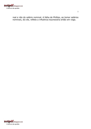 7


real e não do salário nominal. A falha de Phillips, ao tomar salários
nominais, diz ele, reflete a influência keynesiana então em voga.
 