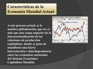 A este proceso actual, se le
nombra globalización, que no es
más que una etapa superior de la
internacionalización de las
relaciones de producción
capitalistas, donde se pone de
manifiesto una fuerte
interconexión e interdependencia
entre las economías nacionales
del Sistema Económico
Capitalista Mundial.
Características de la
Economía Mundial Actual.
 