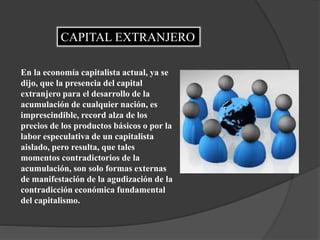 CAPITAL EXTRANJERO
En la economía capitalista actual, ya se
dijo, que la presencia del capital
extranjero para el desarrollo de la
acumulación de cualquier nación, es
imprescindible, record alza de los
precios de los productos básicos o por la
labor especulativa de un capitalista
aislado, pero resulta, que tales
momentos contradictorios de la
acumulación, son solo formas externas
de manifestación de la agudización de la
contradicción económica fundamental
del capitalismo.
 