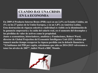 CUANDO HAY UNA CRISIS
EN LA ECONOMIA
En 2009 el Producto Interno Bruto (PIB) cayó en un 2,4% en Estados Unidos, un
4% en los 27 países de la Unión Europea, y en un 1,8% en América Latina.
Esta destrucción de riqueza colectiva e individual es visible en la disminución de
la ganancia empresaria y la caída del salario real, en el aumento del desempleo y
las pérdidas de valor de activos como la propiedad.
Junto a economistas, historiadores, analistas y Fundaciones, Robert Ward,
director de Global Projection del Economist Intelligence Unit (EIU), estima que
tomará mucho tiempo recuperar la riqueza perdida con la debacle financiera.
"Si hablamos del PIB per capita, calculamos que sólo en 2014-2015 volveremos a
tener los niveles de 2007", indicó Ward a BBC Mundo.
 