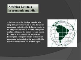América Latina a
la economía mundial
Asistimos, en el fin de siglo pasado, a la
adopción generalizada de la tesis de que el
proceso de globalización de los mercados se
va a imponer en todo el mundo, cualquiera
sea la política que los países vayan a seguir.
Es como si se tratase de un imperativo
tecnológico, semejante al que comandó el
proceso de industrialización que moldeó la
sociedad moderna en los últimos siglos.
 