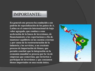 IMPORTANTE:
En general este proceso ha conducido a un
padrón de especialización de los países de A.
Latina en el comercio internacional de bajo
valor agregado, que conduce a una
aceleración de la busca de inversiones, de
financiamiento a las exportaciones a fin de
mantener equilibrio en las cuentas externas
y por causa de la reestructuración de la
industria y los servicios, a un creciente
proceso de importación de bienes, que
permite concluir que la integración en la
economía mundial se procesa por la vía de
empresas que comercian, que invierten o
participan de inversiones y que consumen
bienes importados en una escala única.
 