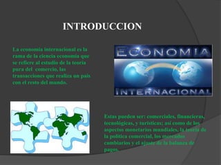 INTRODUCCION
La economía internacional es la
rama de la ciencia economía que
se refiere al estudio de la teoría
pura del comercio, las
transacciones que realiza un país
con el resto del mundo.
Estas pueden ser: comerciales, financieras,
tecnológicas, y turísticas; así como de los
aspectos monetarios mundiales, la teoría de
la política comercial, los mercados
cambiarios y el ajuste de la balanza de
pagos.
 