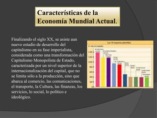 Características de la
Economía Mundial Actual.
Finalizando el siglo XX, se asiste aun
nuevo estadio de desarrollo del
capitalismo en su fase imperialista,
considerada como una transformación del
Capitalismo Monopolista de Estado,
caracterizada por un nivel superior de la
internacionalización del capital, que no
se limita sólo a la producción, sino que
abarca al comercio, las comunicaciones,
el transporte, la Cultura, las finanzas, los
servicios, lo social, lo político e
ideológico.
 