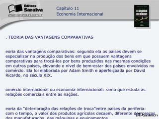 1. TEORIA DAS VANTAGENS COMPARATIVAS Teoria das vantagens comparativas: segundo ela os países devem se especializar na produção dos bens em que possuem vantagens comparativas para trocá-los por bens produzidos nas mesmas condições em outros países, elevando o nível de bem-estar dos países envolvidos no comércio. Ela foi elaborada por Adam Smith e aperfeiçoada por David Ricardo, no século XIX. Comércio internacional ou economia internacional: ramo que estuda as relações comerciais entre as nações. Teoria da “deterioração das relações de troca”entre países da periferia: com o tempo, o valor dos produtos agrícolas decaem, diferente dos preços dos manufaturados, das máquinas e equipamentos. 