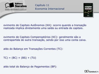 Movimento de Capitais Autônomos (KA): ocorre quando a transação realizada implica diretamente uma saída ou entrada de capitais. Movimento de Capitais Compensatórios (KC): geralmente são a contrapartida de outra transação, sendo por isso uma conta caixa. Saldo do Balanço em Transações Correntes (TC): (TC) = (BC) + (BS) + (TU) Saldo total do Balanço de Pagamentos (BP): (BP) = (TC) + (KA) Serviço da dívida externa: é a soma de duas transações, amortização e juros. 