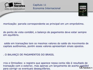 Amortização: parcela correspondente ao principal em um empréstimo. do ponto de vista contábil, o balanço de pagamento deve estar sempre em equilíbrio. o saldo em transações tem os mesmos valores do saldo do movimento de capitais autônomos, porém esses valores apresentam sinais opostos. 3. O BALANÇO DE PAGAMENTOS DO BRASIL Erros e Omissões: o registro que aparece nessa conta não é resultado de transação com o exterior, mas apenas um lançamento de acerto contábil para corrigir os eventuais desequilíbrios. De 1991 a 1998, o Brasil apresentou, em quase todos os anos, saldo negativo na balança de transações correntes. 