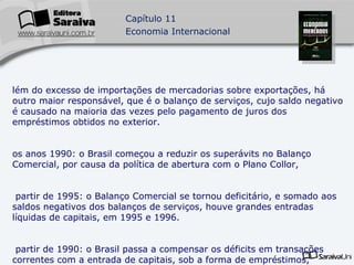 Além do excesso de importações de mercadorias sobre exportações, há outro maior responsável, que é o balanço de serviços, cujo saldo negativo é causado na maioria das vezes pelo pagamento de juros dos empréstimos obtidos no exterior. Nos anos 1990: o Brasil começou a reduzir os superávits no Balanço Comercial, por causa da política de abertura com o Plano Collor, A partir de 1995: o Balanço Comercial se tornou deficitário, e somado aos saldos negativos dos balanços de serviços, houve grandes entradas líquidas de capitais, em 1995 e 1996. A partir de 1990: o Brasil passa a compensar os déficits em transações correntes com a entrada de capitais, sob a forma de empréstimos, financiamentos e capital de risco. 
