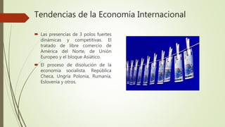 Tendencias de la Economía Internacional
 Las presencias de 3 polos fuertes
dinámicas y competitivas. El
tratado de libre comercio de
América del Norte, de Unión
Europeo y el bloque Asiático.
 El proceso de disolución de la
economía socialista. República
Checa, Ungría Polonia, Rumanía,
Eslovenia y otros.
 
