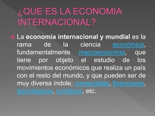  La economía internacional y mundial es la
rama de la ciencia económica,
fundamentalmente macroeconomía, que
tiene por objeto el estudio de los
movimientos económicos que realiza un país
con el resto del mundo, y que pueden ser de
muy diversa índole, comerciales, financieros,
tecnológicos, turísticos, etc.
 