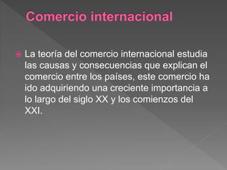  La teoría del comercio internacional estudia
las causas y consecuencias que explican el
comercio entre los países, este comercio ha
ido adquiriendo una creciente importancia a
lo largo del siglo XX y los comienzos del
XXI.
 