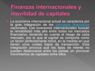  La economía internacional actual se caracteriza por
la gran integración de los mercados financieros
nacionales. Los inversores internacionales buscan
la rentabilidad más alta entre todos los mercados
financieros, teniendo en cuenta el riesgo de cada
mercado, por lo que el capital se comporta como
un factor perfectamente móvil, en la medida en que
tienen unos costes bajos de transacción. Esta
integración provoca que los tipos de interés no
pueden distanciarse entre los países sin provocar
movimientos de capitales entre ellos.
 
