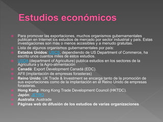  Para promover las exportaciones, muchos organismos gubernamentales
publican en Internet los estudios de mercado por sector industrial y país. Estas
investigaciones son más o menos accesibles y a menudo gratuitas.
 Lista de algunos organismos gubernamentales por país:
 Estados Unidos: USCS, dependiendo de US Department of Commerce, ha
escrito unos cuantos miles de estos estudios.
 USDA (department of Agriculture) publica estudios en los sectores de la
Agricultura y la Agro-alimentación
 Canadá: Export Development Canadá (EDC).
 AFII (implantación de empresas forasteras)
 Reino Unido: UK Trade & Investment se encarga tanto de la promoción de
sus exportaciones como de la implantación en el Reino Unido de empresas
forasteras.
 Hong Kong: Hong Kong Trade Development Council (HKTDC).
 Japón: JETRO
 Australia: Austrade
 Páginas web de difusión de los estudios de varias organizaciones
 