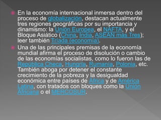  En la economía internacional inmersa dentro del
proceso de globalización, destacan actualmente
tres regiones geográficas por su importancia y
dinamismo: la Unión Europea, el NAFTA, y el
Bloque Asiático (China, India, ASEAN más Tres);
leer también Tríada (economía).
 Una de las principales premisas de la economía
mundial afirma el proceso de disolución o cambio
de las economías socialistas, como lo fueron las de
República Checa, Hungría, Rumanía, Polonia, etc.
También aboga por detener el constante
crecimiento de la pobreza y la desigualdad
económica entre países de África y de América
Latina, con tratados con bloques como la Unión
Africana o el MERCOSUR.
 