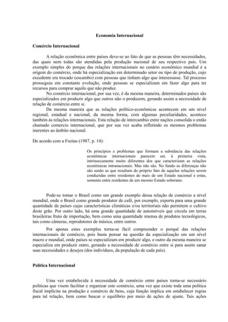 Economia Internacional

Comércio Internacional

       A relação econômica entre países deve-se ao fato de que as pessoas têm necessidades,
das quais nem todas são atendidas pela produção nacional de seu respectivo país. Um
exemplo simples do porque das relações internacionais no cenário econômico mundial é a
origem do comércio, onde há especialização em determinado setor ou tipo de produção, cujo
excedente era trocado (escambo) com pessoas que tinham algo que interessasse. Tal processo
prosseguiu em constante evolução, onde pessoas se especializam em fazer algo para ter
recursos para comprar aquilo que não produz.
       No comércio internacional, por sua vez, é da mesma maneira, determinados países são
especializados em produzir algo que outros não o produzem, gerando assim a necessidade de
relação de comércio entre si.
       Da mesma maneira que as relações político-econômicas acontecem em um nível
regional, estadual e nacional, da mesma forma, com algumas peculiaridades, acontece
também às relações internacionais. Esta relação de intercambio entre nações consolida o então
chamado comercio internacional, que por sua vez acaba refletindo os mesmos problemas
inerentes ao âmbito nacional.

De acordo com a Freitas (1987, p. 14):

                             Os princípios e problemas que formam a substância das relações
                             econômicas internacionais parecem ser, à primeira vista,
                             intrinsecamente muito diferentes dos que caracterizam as relações
                             econômicas intranacionais. Mas não são. No fundo as diferenças não
                             são senão as que resultam do próprio fato de aquelas relações serem
                             conduzidas entre residentes de mais de um Estado nacional e estas,
                             somente entre residentes de um mesmo Estado soberano.


        Pode-se tomar o Brasil como um grande exemplo dessa relação de comércio a nível
mundial, onde o Brasil como grande produtor de café, por exemplo, exporta para uma grande
quantidade de países cujas características climáticas e/ou territoriais não permitem o cultivo
deste grão. Por outro lado, há uma grande quantidade de automóveis que circula em terras
brasileiras fruto de importação, bem como uma quantidade imensa de produtos tecnológicos,
tais como câmeras, reprodutores de música, entre outros.
       Por apenas estes exemplos torna-se fácil compreender o porquê das relações
internacionais de comércio, pois basta pensar na questão da especialização em um nível
macro e mundial, onde países se especializam em produzir algo, e outro da mesma maneira se
especializa em produzir outro, gerando a necessidade de comércio entre si para assim sanar
suas necessidades e desejos (dos indivíduos, da população de cada país).


Política Internacional


        Uma vez estabelecida à necessidade de comércio entre países torna-se necessário
políticas que visem facilitar e organizar este comércio, uma vez que existe toda uma política
fiscal implícita na produção e comércio de bens, cuja função implica em estabelecer regras
para tal relação, bem como buscar o equilíbrio por meio de ações de ajuste. Tais ações
 