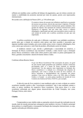 refletem em medidas como a política de balanço de pagamentos, que em síntese consiste em
manter a estabilidade da economia nacional por meio de ajustes, porem com repercussões
internacionais.
De acordo com a definição de Passos (2011, p. 518) afirma que:
                              O comércio interno de um país tem influência significativa na geração
                              de recursos aos governos, através das suas taxas e impostos. O mesmo
                              raciocínio se aplica ao comércio internacional, apenas mudando o fato
                              gerador do imposto. Nas operações de comércio internacional é praxe
                              eliminar-se os impostos, mas por outro lado, cria-se o imposto
                              alfandegário, significando que para uma mercadoria entrar no país ela
                              será taxada de acordo com a política econômica do país que está
                              importando.


      A política econômica de cada país é diferente e ajustada à sua realidade econômica,
porém para que a relação de comércio entre países seja bem sucedida é necessário que
algumas medidas sejam tomadas, pois como citado acima, existe o imposto alfandegário, bem
como outros que acrescem o valor final do produto, dificultando assim tal relação.
       A tendência natural é que, devido a globalização e necessidade de comércio, a
formação de blocos econômicos seja inevitável. Contudo, a ideia inicial é que a formação
desses blocos econômicos venha surtir efeito positivo para todos os países participantes do
bloco, gerando crescimento e desenvolvimento mútuo a todos.


Conforme afirma Bezerra Júnior:
                              O que são Blocos Econômicos? São associações de países, em geral
                              de uma mesma região geográfica que estabelece relações comerciais
                              privilegiadas entre si e atuam de forma conjunta no mercado
                              internacional. Um dos aspectos mais importantes na formação dos
                              blocos econômicos é a redução ou a eliminação das alíquotas de
                              importação, com vistas à criação de zonas de livre comércio. Os
                              blocos aumentam a interdependência das economias dos países
                              membros. Uma crise no México, como a de 1994, afeta os Estados
                              Unidos e o Canadá – os outros países membros do Acordo de Livre
                              Comércio da América da Norte ( NAFTA ), por exemplo.


       A ideia de zona de livre comércio é uma tendência cada vez mais evidente no cenário
econômico mundial, porém o dito “crescimento econômico” não é uma realidade comum a
todos os países membros do respectivo bloco econômico. Uma prova disso é a crise
econômica enfrentada por alguns países desenvolvidos da União Européia, tais como
Portugal, Grécia, entre outros.


Câmbio


       Compreendem-se por câmbio todas as operações através da qual são realizada troca de
moeda, tanto de moeda nacional por estrangeira como também o inverso. O objetivo principal
desta prática é a simplificação e consequente facilitação das transações internacionais, ou seja,
aquelas realizadas por diferentes países.
 
