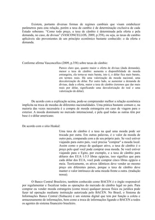 Existem, portanto diversas formas de regimes cambiais que visam estabelecer
parâmetros para esta relação, porém a taxa de cambio é de determinação exclusiva de cada
Estado soberano. “Como todo preço, a taxa de câmbio é determinada pela oferta e pela
demanda, no caso, de divisas” (VASCONCELLOS, 2009, p.358), ou seja, as taxas de cambio
aplicáveis são provenientes de um princípio econômico bastante conhecido: o da oferta e
demanda.




Conforme afirma Vasconcellos (2009, p.358) sobre taxas de câmbio:
                            Parece claro que, quanto maior a oferta de divisas (dada demanda),
                            menor a taxa de câmbio: aumenta a disponibilidade de moeda
                            estrangeira, ela torna-se mais barata, isto é, o dólar fica mais barato,
                            em termos reais. Há uma valorização da moeda nacional, uma
                            desvalorização do dólar. Por outro lado, se aumentar a demanda de
                            divisas, dada a oferta, maior a taxa de câmbio (teremos que dar mais
                            reais por dólar, significando uma desvalorização do real e uma
                            valorização do dólar).


        De acordo com a explicação acima, pode-se compreender melhor a relação econômica
implícita na troca de moedas de diferentes nacionalidades. Uma prática bastante comum e, na
maioria das vezes necessária é a compra de moeda estrangeira em caso de viagem para o
exterior. A moeda dominante no mercado internacional, e pela qual todas as outras têm por
base é o dólar americano.


De acordo com o sitio Heakal:
                            Uma taxa de câmbio é a taxa na qual uma moeda pode ser
                            trocada por outra. Em outras palavras, é o valor da moeda de
                            outro país, comparada com a de seu próprio país. Se você estiver
                            viajando para outro país, você precisa "comprar" a moeda local.
                            Assim como o preço de qualquer ativo, a taxa de câmbio é o
                            preço pelo qual você pode comprar essa moeda. Se você estiver
                            viajando para o Egito, por exemplo, e a taxa de câmbio para
                            dólares dos EUA 1:5.5 libras egípcias, isso significa que para
                            cada dólar dos EUA, você pode comprar cinco libras egípcio e
                            meia. Teoricamente, os ativos idênticos deve vender ao mesmo
                            preço em diferentes países, porque a taxa de câmbio deve
                            manter o valor intrínseco de uma moeda frente a outra. (tradução
                            nossa).

        O Banco Central Brasileiro, também conhecido como BACEN é o órgão responsável
por regulamentar e fiscalizar todas as operações do mercado de câmbio legal no país. Para
comprar ou vender moeda estrangeira (como troca) qualquer pessoa física ou jurídica pode
fazer tal operação mediante instituição autorizada pelo BACEN. No Brasil, o Sistema de
Informações Banco Central (Sisbacen) é um sistema digital que tem por função a coleta e
armazenamento de informações, bem como a troca de informações ligando o BACEN a todos
os agentes do sistema financeiro brasileiro.
 