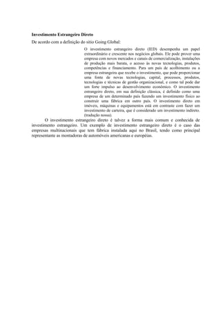 Investimento Estrangeiro Direto
De acordo com a definição do sitio Going Global:
                            O investimento estrangeiro direto (IED) desempenha um papel
                            extraordinário e crescente nos negócios globais. Ele pode prover uma
                            empresa com novos mercados e canais de comercialização, instalações
                            de produção mais barata, o acesso às novas tecnologias, produtos,
                            competências e financiamento. Para um país de acolhimento ou a
                            empresa estrangeira que recebe o investimento, que pode proporcionar
                            uma fonte de novas tecnologias, capital, processos, produtos,
                            tecnologias e técnicas de gestão organizacional, e como tal pode dar
                            um forte impulso ao desenvolvimento econômico. O investimento
                            estrangeiro direto, em sua definição clássica, é definido como uma
                            empresa de um determinado país fazendo um investimento físico ao
                            construir uma fábrica em outro país. O investimento direto em
                            imóveis, máquinas e equipamentos está em contraste com fazer um
                            investimento de carteira, que é considerado um investimento indireto.
                            (tradução nossa).
       O investimento estrangeiro direto é talvez a forma mais comum e conhecida de
investimento estrangeiro. Um exemplo de investimento estrangeiro direto é o caso das
empresas multinacionais que tem fábrica instalada aqui no Brasil, tendo como principal
representante as montadoras de automóveis americanas e européias.
 