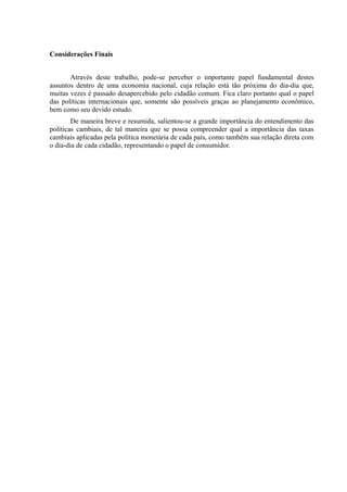Considerações Finais


       Através deste trabalho, pode-se perceber o importante papel fundamental destes
assuntos dentro de uma economia nacional, cuja relação está tão próxima do dia-dia que,
muitas vezes é passado desapercebido pelo cidadão comum. Fica claro portanto qual o papel
das políticas internacionais que, somente são possíveis graças ao planejamento econômico,
bem como seu devido estudo.
        De maneira breve e resumida, salientou-se a grande importância do entendimento das
políticas cambiais, de tal maneira que se possa compreender qual a importância das taxas
cambiais aplicadas pela política monetária de cada país, como também sua relação direta com
o dia-dia de cada cidadão, representando o papel de consumidor.
 