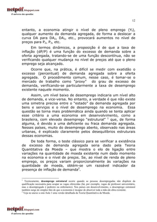 12
entanto, a economia atingir o nível de pleno emprego (Yf),
qualquer aumento da demanda agregada, de forma a deslocar a
curva DA para DA2, DA3, etc., provocará aumentos no nível de
preços para P2, P3, etc.
Em termos dinâmicos, a proposição é de que a taxa de
inflação (dP/P) é uma função do excesso de demanda sobre a
oferta agregada, tratando-se de uma função descontínua, não se
verificando qualquer mudança no nível de preços até que o pleno
emprego seja alcançado.
Ocorre que, na prática, é difícil se medir com exatidão o
excesso (percentual) de demanda agregada sobre a oferta
agregada. O procedimento comum, nesse caso, é tomar-se o
mercado de trabalho como “proxy” do grau de excesso de
demanda, verificando-se particularmente a taxa de desemprego
existente naquele momento.
Assim, um nível baixo de desemprego indicaria um nível alto
de demanda, e vice-versa. No entanto, a verdade é que não existe
uma simetria precisa entre o “estado” da demanda agregada por
bens e serviços e o nível de desemprego na economia. Essa
questão se torna mais problemática ainda quando se tenta aplicar
esse critério a uma economia em desenvolvimento, como a
brasileira, com elevado desemprego “estrutural” 1
que, de forma
alguma, é devido a uma deficiente ou fraca demanda agregada.
Nesses países, muito do desemprego aberto, observado nas áreas
urbanas, é explicado claramente pelos desequilíbrios estruturais
dessas economias.
De toda forma, o teste clássico para se verificar a existência
de excesso de demanda agregada seria dado pela Teoria
Quantitativa da Moeda – que mostra o elo de ligação entre
variações na quantidade de moeda existente num dado momento
na economia e o nível de preços. Se, ao nível de renda de pleno
emprego, os preços variam proporcionalmente às variações na
quantidade de moeda, obtém-se um razoável indicador da
presença de inflação de demanda2
.
1
Tecnicamente, desemprego estrutural ocorre quando as pessoas desempregadas não dispõem da
qualificação necessária para ocupar as vagas oferecidas (há, por exemplo, vagas de professor universitário,
mas o desempregado é pedreiro ou enfermeiro). Nos países em desenvolvimento, o desemprego estrutural
também surge do simples fato de que a economia é incapaz de absorver toda a mão-de-obra existente.
2
Veja no anexo a esta Aula 1 uma versão detalhada da Teoria Quantitativa da Moeda.
 