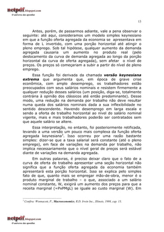 13
Antes, porém, de passarmos adiante, vale a pena observar o
seguinte: até aqui, consideramos um modelo simples keynesiano
em que a função oferta agregada da economia se apresentava em
forma de L invertido, com uma porção horizontal até atingir o
pleno emprego. Sob tal hipótese, qualquer aumento da demanda
agregada causaria um aumento no produto real (pelo
deslocamento da curva de demanda agregada ao longo da porção
horizontal da curva de oferta agregada), sem afetar o nível de
preços. Os preços só começariam a subir a partir do nível de pleno
emprego.
Essa função foi derivada da chamada versão keynesiana
extrema que argumenta que, em época de grave crise
econômica, com amplo desemprego, os trabalhadores estão
preocupados com seus salários nominais e resistem firmemente a
qualquer redução desses salários (um posição, diga-se, totalmente
contrária à opinião dos clássicos até então predominante). Desse
modo, uma redução na demanda por trabalho não deve resultar
numa queda dos salários nominais dada a sua inflexibilidade no
sentido descendente. Havendo desemprego em larga escala e
sendo a oferta de trabalho horizontal ao nível do salário nominal
vigente, mais e mais trabalhadores poderão ser contratados sem
que aquele salário se altere.
Essa interpretação, no entanto, foi posteriormente retificada,
levando a uma versão um pouco mais complexa da função oferta
agregada keynesiana3
. Isso ocorreu por uma razão bastante
simples: dizer-se que a taxa salarial será constante (até o pleno
emprego), em face de variações na demanda por trabalho, não
implica necessariamente que o nível geral de preços será estável
diante de variações na demanda agregada.
Em outras palavras, é preciso deixar claro que o fato de a
curva de oferta de trabalho apresentar uma seção horizontal não
significa que a função oferta agregada da economia também
apresentará esta porção horizontal. Isso se explica pelo simples
fato de que, quanto mais se empregar mão-de-obra, menor é o
produto marginal de trabalho – o que, associado a um salário
nominal constante, W, exigirá um aumento dos preços para que a
receita marginal (=PxPMgL) se iguale ao custo marginal (W). Em
3
Confira: Wonnacott, P., Macroeconomics, R.D. Irwin Inc., Illinois, 1988, cap. 13.
 