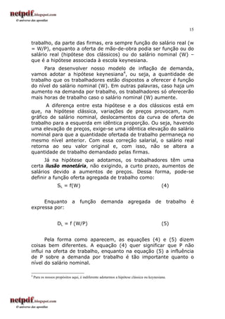 15
trabalho, da parte das firmas, era sempre função do salário real (w
= W/P), enquanto a oferta de mão-de-obra podia ser função ou do
salário real (hipótese dos clássicos) ou do salário nominal (W) –
que é a hipótese associada à escola keynesiana.
Para desenvolver nosso modelo de inflação de demanda,
vamos adotar a hipótese keynesiana4
, ou seja, a quantidade de
trabalho que os trabalhadores estão dispostos a oferecer é função
do nível do salário nominal (W). Em outras palavras, caso haja um
aumento na demanda por trabalho, os trabalhadores só oferecerão
mais horas de trabalho caso o salário nominal (W) aumente.
A diferença entre esta hipótese e a dos clássicos está em
que, na hipótese clássica, variações de preços provocam, num
gráfico de salário nominal, deslocamentos da curva de oferta de
trabalho para a esquerda em idêntica proporção. Ou seja, havendo
uma elevação de preços, exige-se uma idêntica elevação do salário
nominal para que a quantidade ofertada de trabalho permaneça no
mesmo nível anterior. Com essa correção salarial, o salário real
retorna ao seu valor original e, com isso, não se altera a
quantidade de trabalho demandado pelas firmas.
Já na hipótese que adotamos, os trabalhadores têm uma
certa ilusão monetária, não exigindo, a curto prazo, aumentos de
salários devido a aumentos de preços. Dessa forma, pode-se
definir a função oferta agregada de trabalho como:
SL = f(W) (4)
Enquanto a função demanda agregada de trabalho é
expressa por:
DL = f (W/P) (5)
Pela forma como aparecem, as equações (4) e (5) dizem
coisas bem diferentes. A equação (4) quer significar que P não
influi na oferta de trabalho, enquanto na equação (5) a influência
de P sobre a demanda por trabalho é tão importante quanto o
nível do salário nominal.
4
Para os nossos propósitos aqui, é indiferente adotarmos a hipótese clássica ou keynesiana.
 