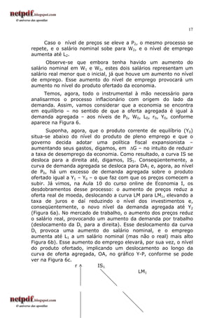 17
Caso o nível de preços se eleve a P2, o mesmo processo se
repete, e o salário nominal sobe para W2, e o nível de emprego
aumenta até L2.
Observe-se que embora tenha havido um aumento do
salário nominal em W1 e W2, estes dois salários representam um
salário real menor que o inicial, já que houve um aumento no nível
de emprego. Esse aumento do nível de emprego provocará um
aumento no nível do produto ofertado da economia.
Temos, agora, todo o instrumental à mão necessário para
analisarmos o processo inflacionário com origem do lado da
demanda. Assim, vamos considerar que a economia se encontra
em equilíbrio – no sentido de que a oferta agregada é igual à
demanda agregada – aos níveis de P0, W0, L0, r0, Y0, conforme
aparece na Figura 6.
Suponha, agora, que o produto corrente de equilíbrio (Y0)
situa-se abaixo do nível do produto de pleno emprego e que o
governo decida adotar uma política fiscal expansionista –
aumentando seus gastos, digamos, em ∆G – no intuito de reduzir
a taxa de desemprego da economia. Como resultado, a curva IS se
desloca para a direita até, digamos, IS1. Conseqüentemente, a
curva de demanda agregada se desloca para DA1 e, agora, ao nível
de P0, há um excesso de demanda agregada sobre o produto
ofertado igual a Y1 – Y0 – o que faz com que os preços comecem a
subir. Já vimos, na Aula 10 do curso online de Economia I, os
desdobramentos desse processo: o aumento de preços reduz a
oferta real de moeda, deslocando a curva LM para LM1, elevando a
taxa de juros e daí reduzindo o nível dos investimentos e,
conseqüentemente, o novo nível da demanda agregada até Y2
(Figura 6a). No mercado de trabalho, o aumento dos preços reduz
o salário real, provocando um aumento da demanda por trabalho
(deslocamento da DL para a direita). Esse deslocamento da curva
DL provoca uma aumento do salário nominal, e o emprego
aumenta até L1 a um salário nominal (mas não o real) mais alto
Figura 6b). Esse aumento do emprego elevará, por sua vez, o nível
do produto ofertado, implicando um deslocamento ao longo da
curva de oferta agregada, OA, no gráfico Y-P, conforme se pode
ver na Figura 6c.
r IS1
LM1
 